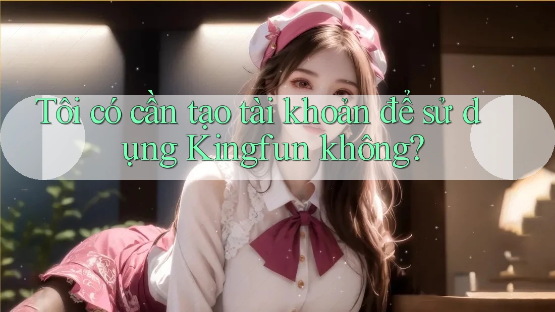Tôi có cần tạo tài khoản để sử dụng Kingfun không?