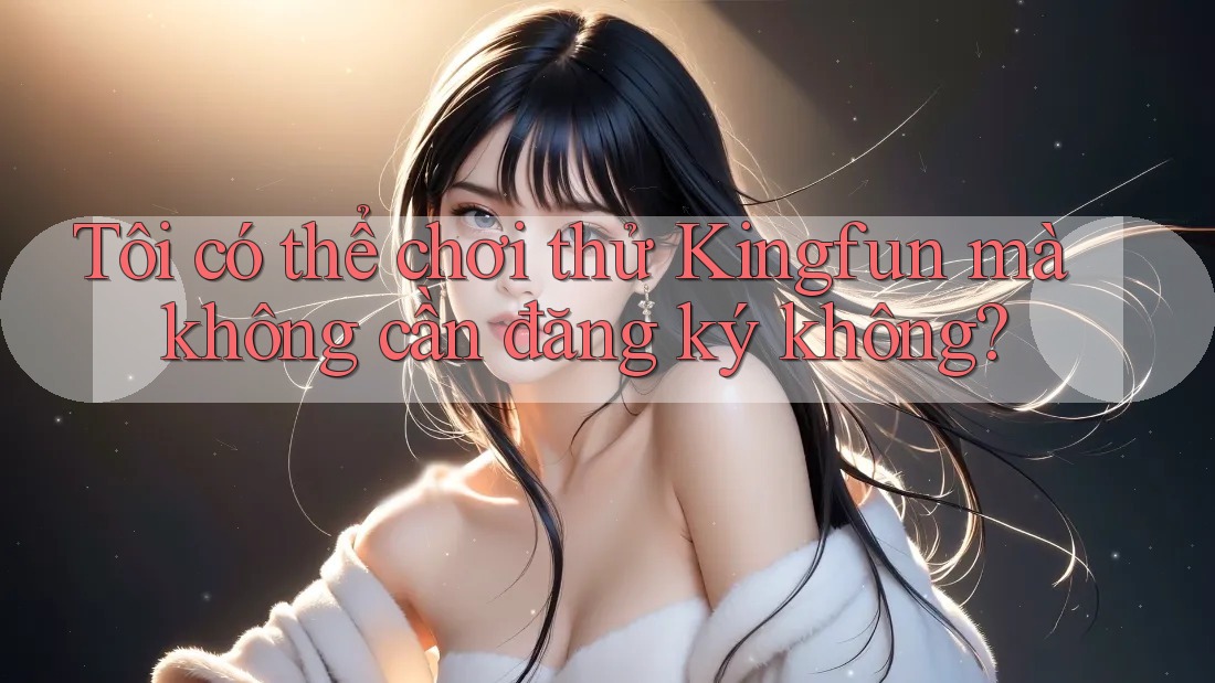 Tôi có thể chơi thử Kingfun mà không cần đăng ký không?