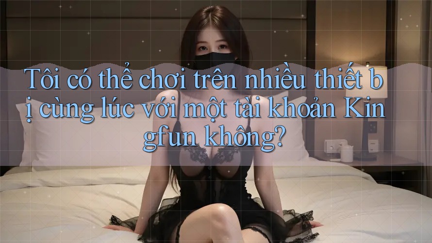 Tôi có thể chơi trên nhiều thiết bị cùng lúc với một tài khoản Kingfun không?