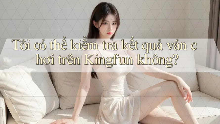 Tôi có thể kiểm tra kết quả ván chơi trên Kingfun không?
