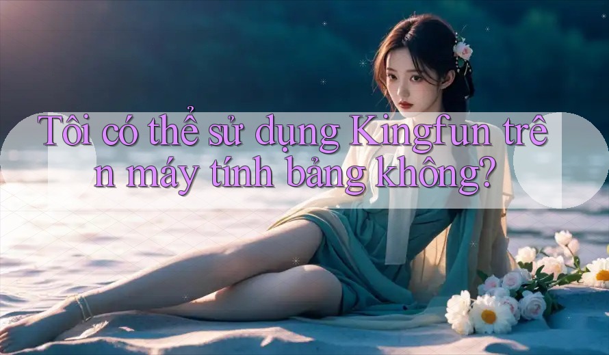 Tôi có thể sử dụng Kingfun trên máy tính bảng không?