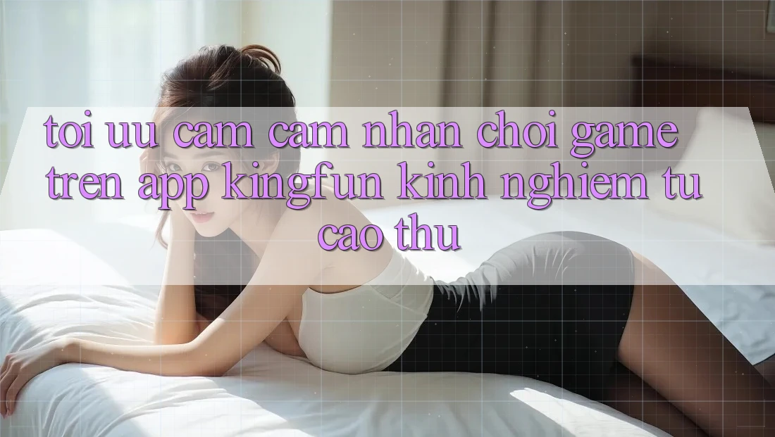 Tối Ưu Cảm cảm nhận Chơi Game Trên App Kingfun: Kinh nghiệm Từ Cao Thủ