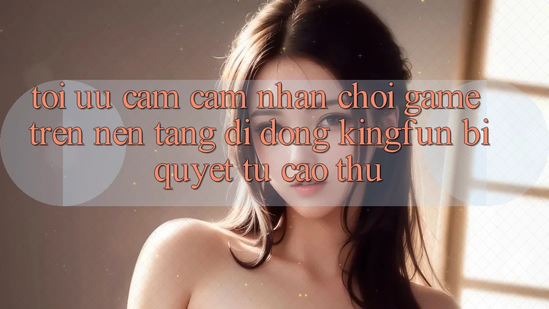 Tối Ưu Cảm cảm nhận Chơi Game Trên Nền tảng di động Kingfun: Bí Quyết Từ Cao Thủ