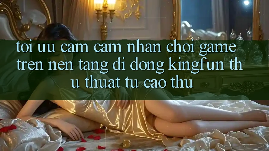 Tối Ưu Cảm cảm nhận Chơi Game Trên Nền tảng di động Kingfun: Thủ thuật Từ Cao Thủ