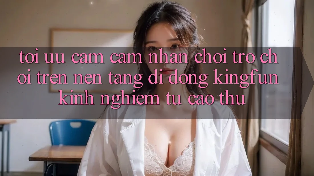Tối Ưu Cảm cảm nhận Chơi Trò chơi Trên Nền tảng di động Kingfun: Kinh nghiệm Từ Cao Thủ