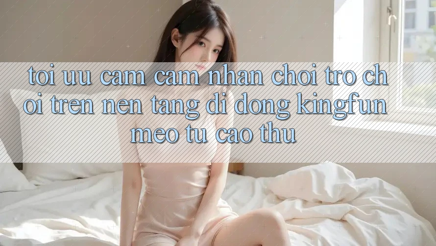Tối Ưu Cảm cảm nhận Chơi Trò chơi Trên Nền tảng di động Kingfun: Mẹo Từ Cao Thủ
