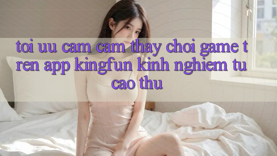 Tối Ưu Cảm cảm thấy Chơi Game Trên App Kingfun: Kinh nghiệm Từ Cao Thủ