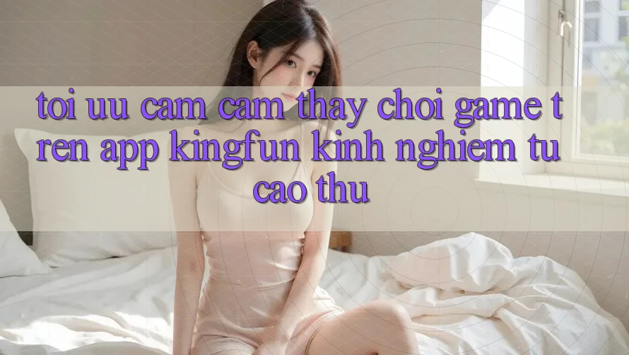 Tối Ưu Cảm cảm thấy Chơi Game Trên App Kingfun: Kinh nghiệm Từ Cao Thủ