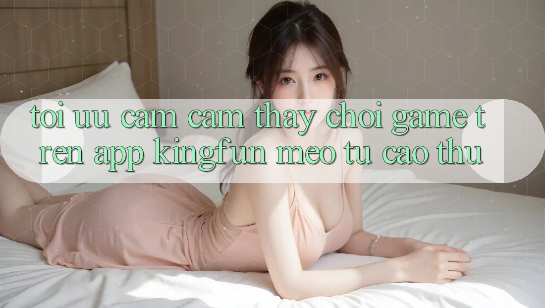 Tối Ưu Cảm cảm thấy Chơi Game Trên App Kingfun: Mẹo Từ Cao Thủ
