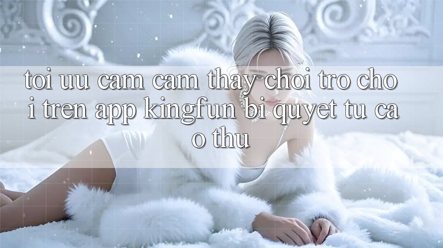 Tối Ưu Cảm cảm thấy Chơi Trò chơi Trên App Kingfun: Bí Quyết Từ Cao Thủ