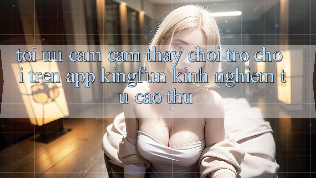 Tối Ưu Cảm cảm thấy Chơi Trò chơi Trên App Kingfun: Kinh nghiệm Từ Cao Thủ