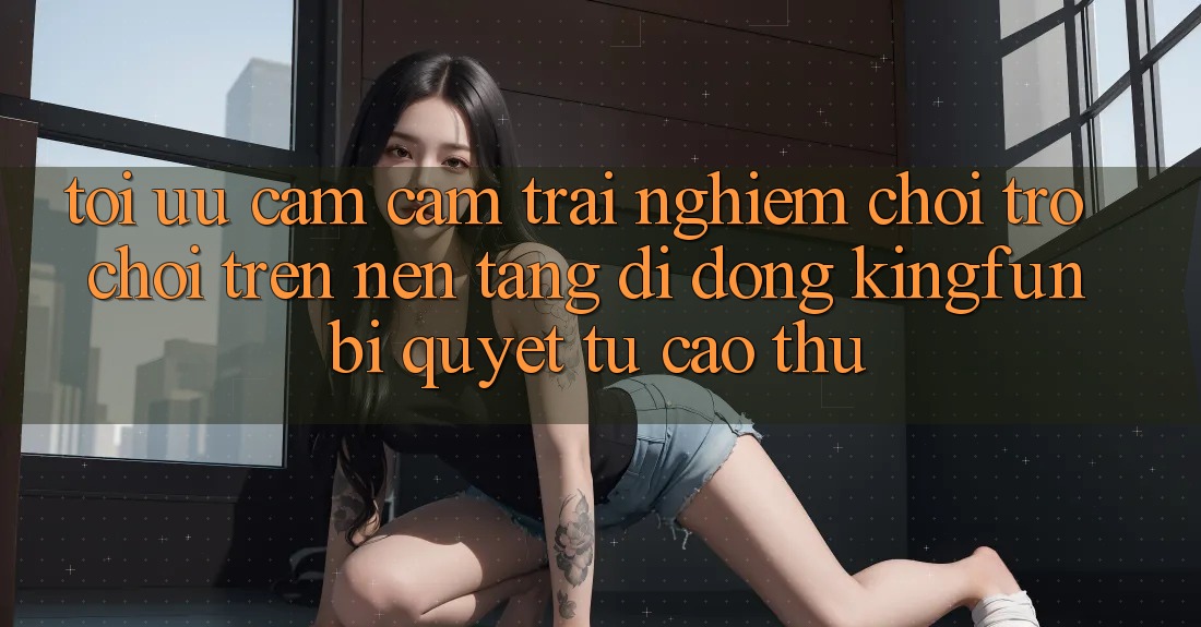 Tối Ưu Cảm cảm trải nghiệm Chơi Trò chơi Trên Nền tảng di động Kingfun: Bí Quyết Từ Cao Thủ