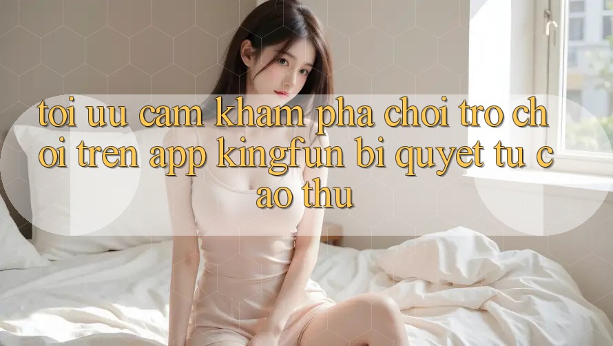 Tối Ưu Cảm khám phá Chơi Trò chơi Trên App Kingfun: Bí quyết Từ Cao Thủ