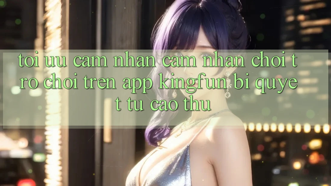 Tối Ưu Cảm nhận cảm nhận Chơi Trò chơi Trên App Kingfun: Bí Quyết Từ Cao Thủ