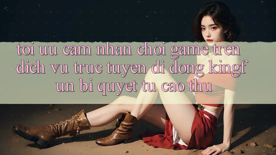 Tối Ưu Cảm nhận Chơi Game Trên Dịch vụ trực tuyến di động Kingfun: Bí Quyết Từ Cao Thủ