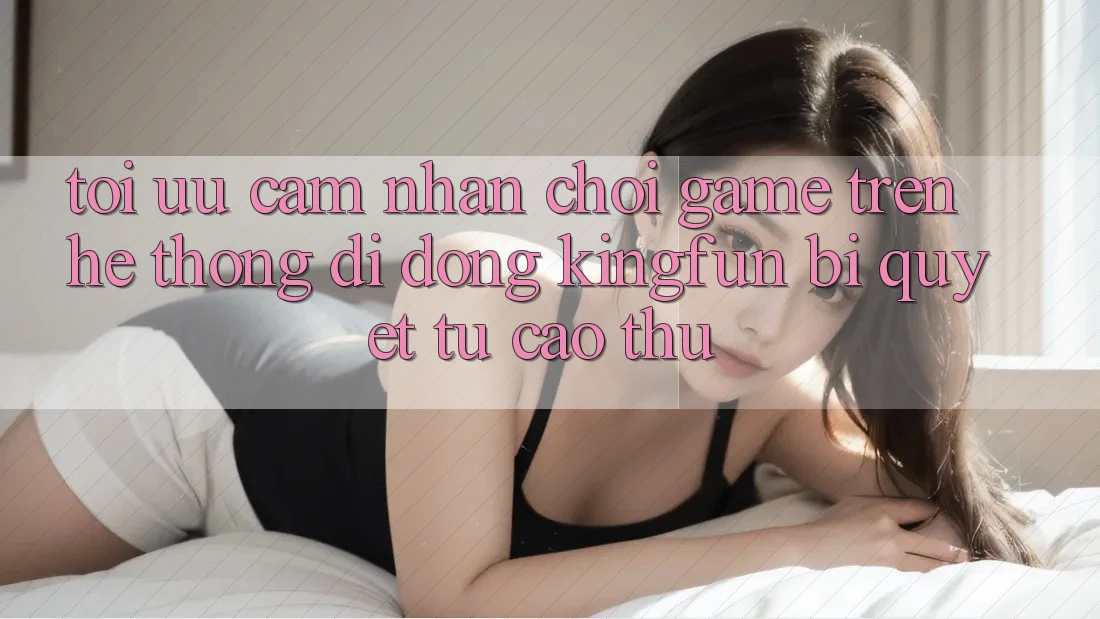 Tối Ưu Cảm nhận Chơi Game Trên Hệ thống di động Kingfun: Bí Quyết Từ Cao Thủ