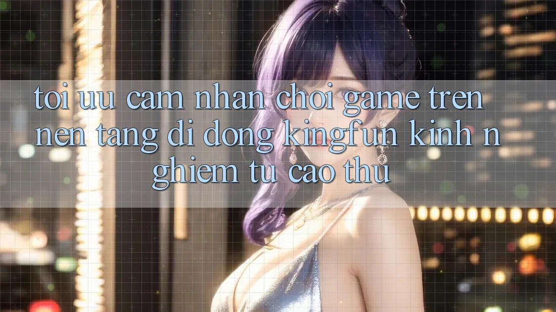 Tối Ưu Cảm nhận Chơi Game Trên Nền tảng di động Kingfun: Kinh nghiệm Từ Cao Thủ