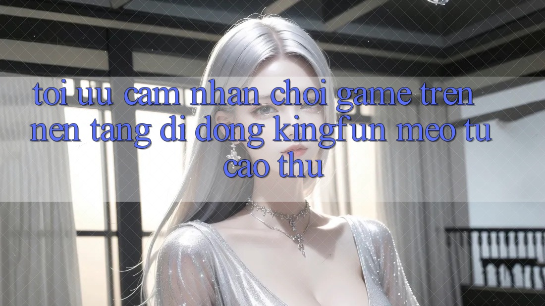 Tối Ưu Cảm nhận Chơi Game Trên Nền tảng di động Kingfun: Mẹo Từ Cao Thủ