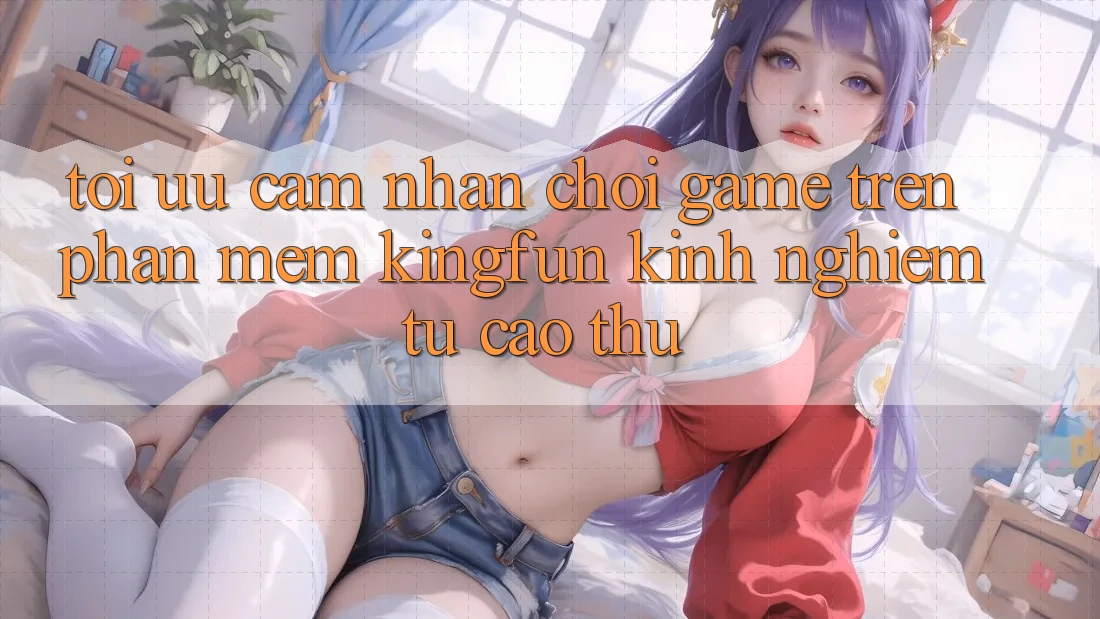 Tối Ưu Cảm nhận Chơi Game Trên Phần mềm Kingfun: Kinh nghiệm Từ Cao Thủ