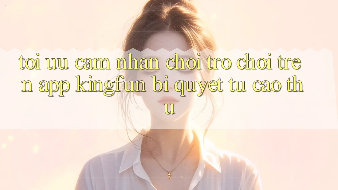 Tối Ưu Cảm nhận Chơi Trò chơi Trên App Kingfun: Bí Quyết Từ Cao Thủ