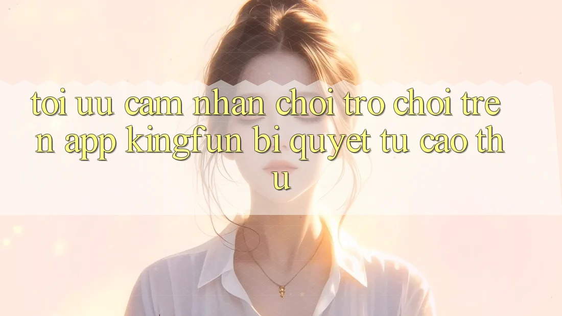 Tối Ưu Cảm nhận Chơi Trò chơi Trên App Kingfun: Bí Quyết Từ Cao Thủ