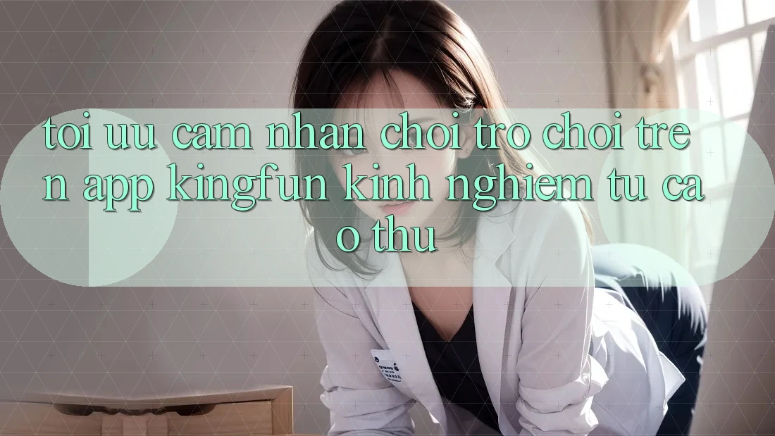 Tối Ưu Cảm nhận Chơi Trò chơi Trên App Kingfun: Kinh nghiệm Từ Cao Thủ
