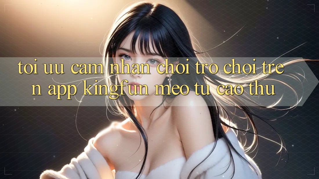 Tối Ưu Cảm nhận Chơi Trò chơi Trên App Kingfun: Mẹo Từ Cao Thủ