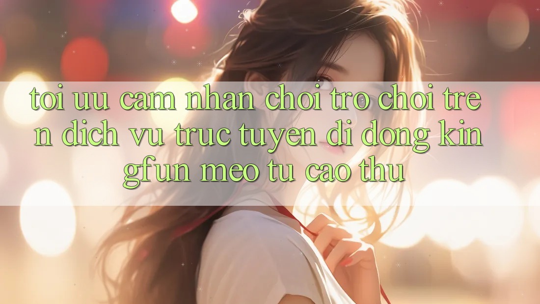 Tối Ưu Cảm nhận Chơi Trò chơi Trên Dịch vụ trực tuyến di động Kingfun: Mẹo Từ Cao Thủ