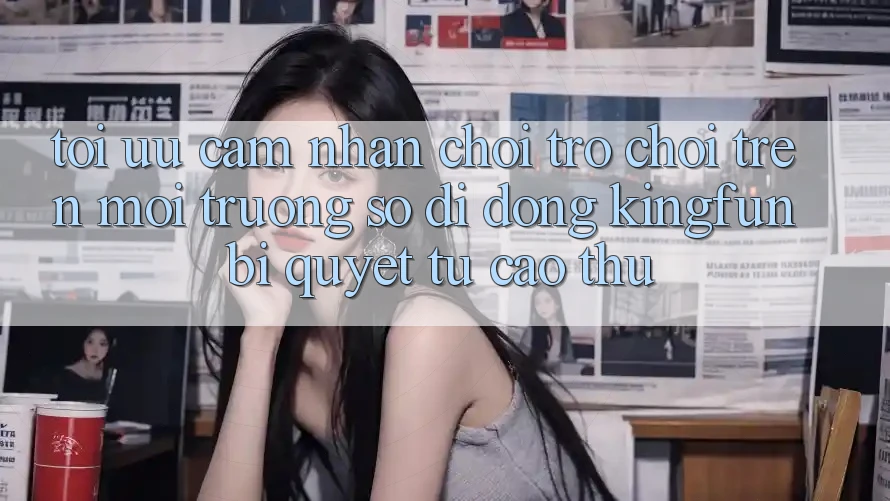 Tối Ưu Cảm nhận Chơi Trò chơi Trên Môi trường số di động Kingfun: Bí Quyết Từ Cao Thủ