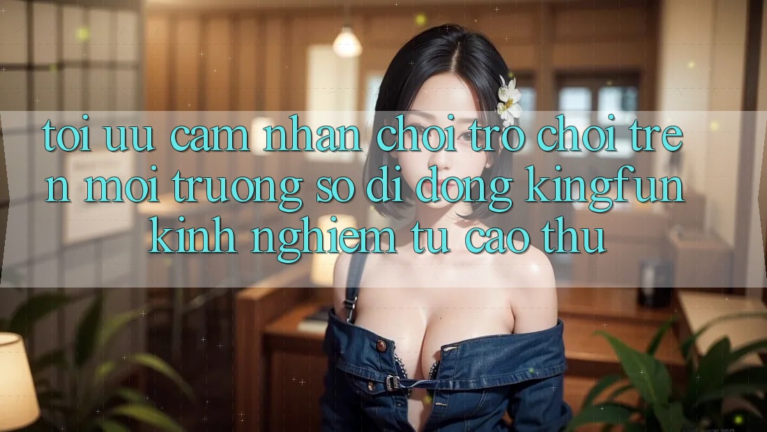 Tối Ưu Cảm nhận Chơi Trò chơi Trên Môi trường số di động Kingfun: Kinh nghiệm Từ Cao Thủ