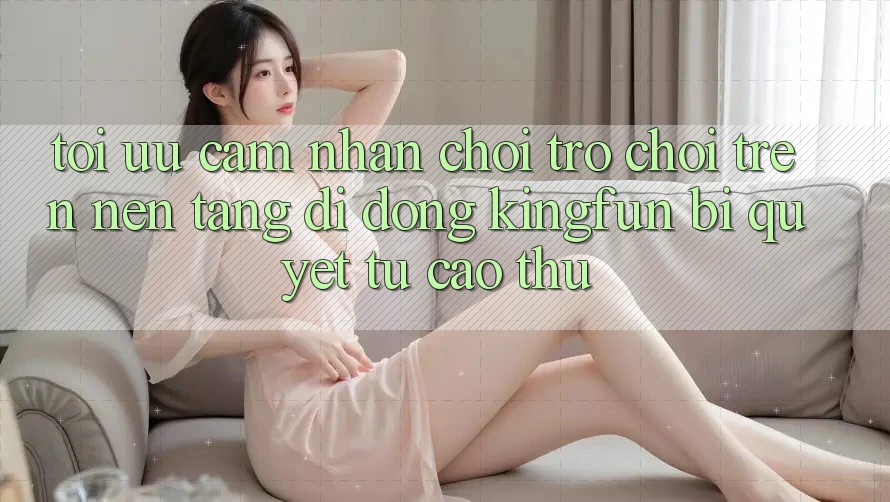 Tối Ưu Cảm nhận Chơi Trò chơi Trên Nền tảng di động Kingfun: Bí Quyết Từ Cao Thủ