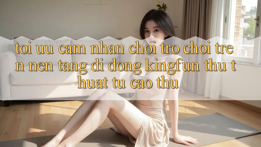 Tối Ưu Cảm nhận Chơi Trò chơi Trên Nền tảng di động Kingfun: Thủ thuật Từ Cao Thủ