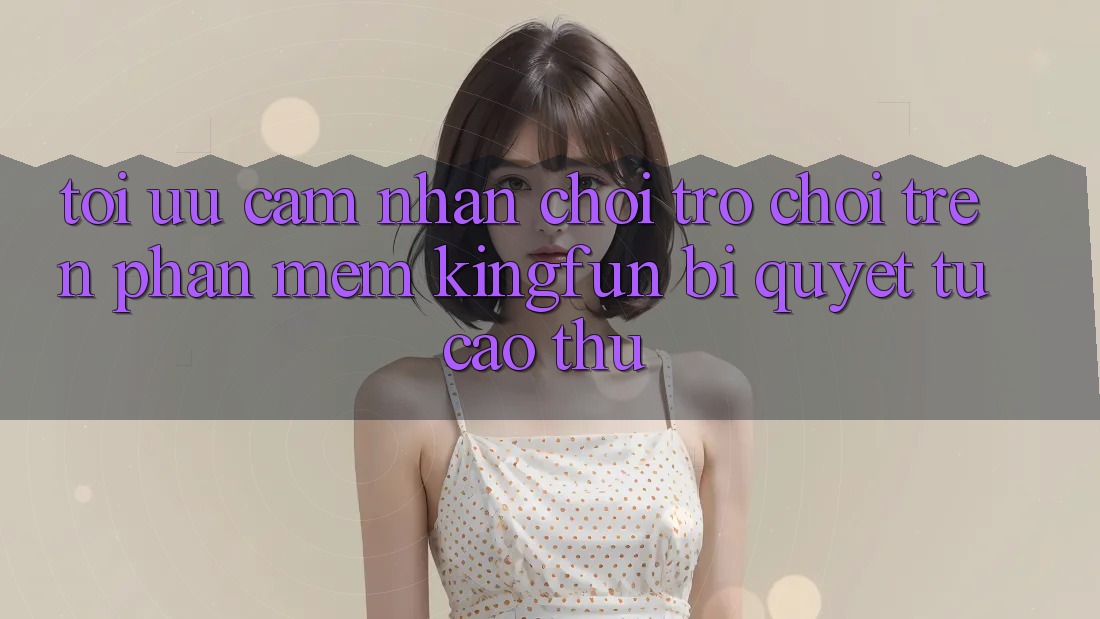 Tối Ưu Cảm nhận Chơi Trò chơi Trên Phần mềm Kingfun: Bí Quyết Từ Cao Thủ