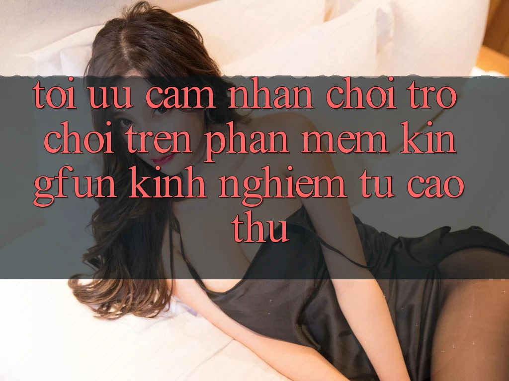 Tối Ưu Cảm nhận Chơi Trò chơi Trên Phần mềm Kingfun: Kinh nghiệm Từ Cao Thủ