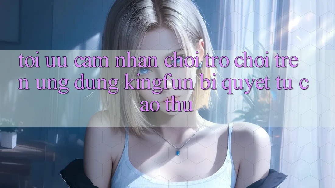 Tối Ưu Cảm nhận Chơi Trò chơi Trên Ứng dụng Kingfun: Bí Quyết Từ Cao Thủ