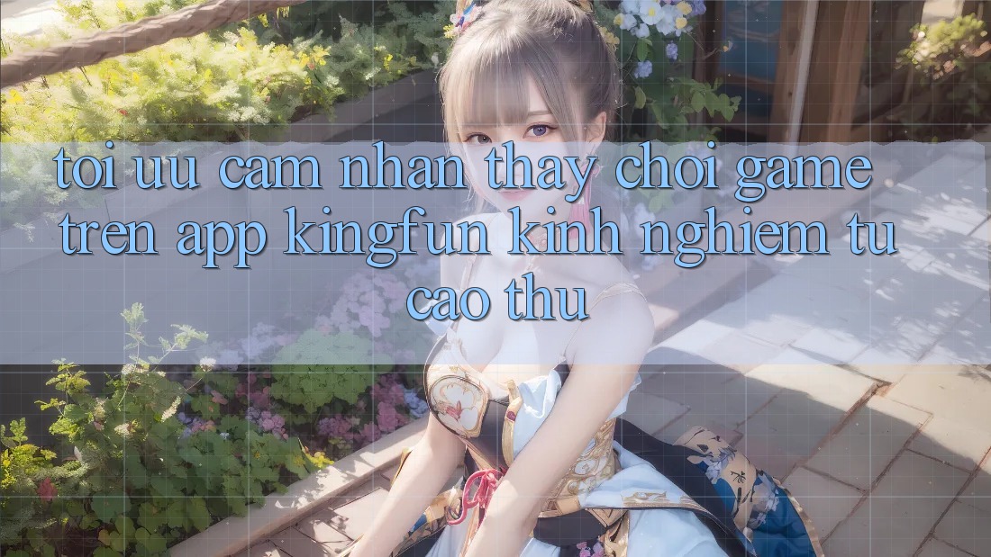 Tối Ưu Cảm nhận thấy Chơi Game Trên App Kingfun: Kinh nghiệm Từ Cao Thủ