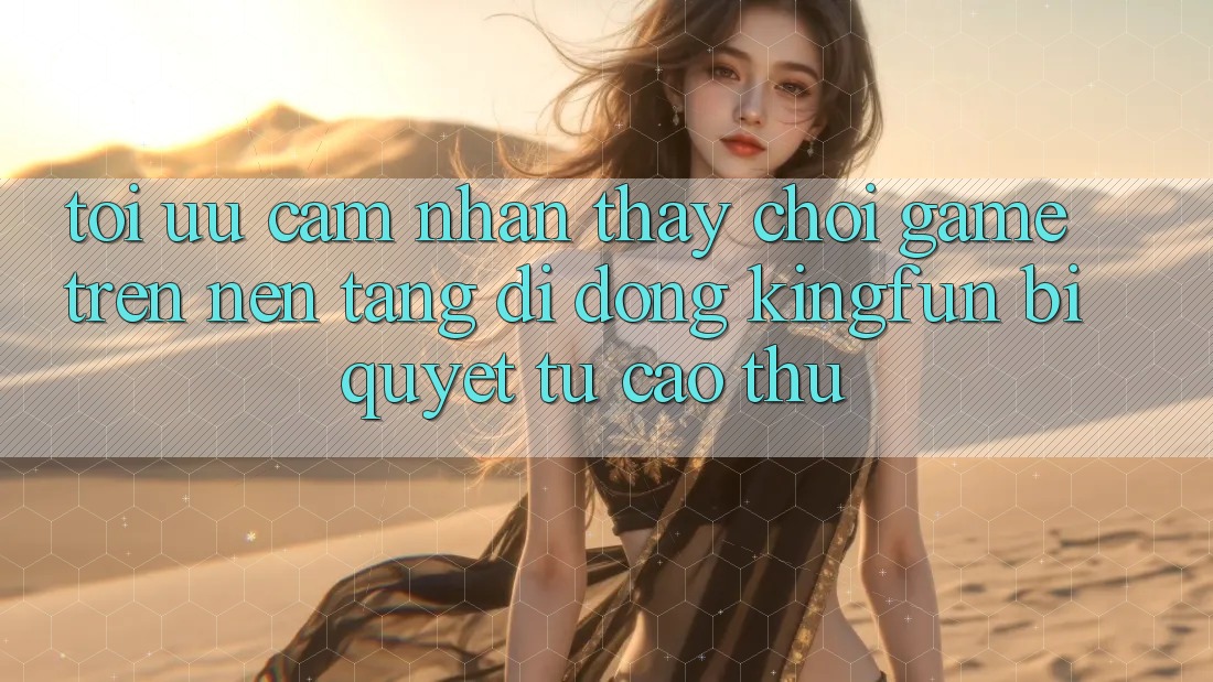 Tối Ưu Cảm nhận thấy Chơi Game Trên Nền tảng di động Kingfun: Bí Quyết Từ Cao Thủ