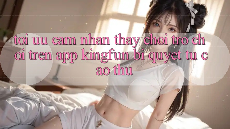 Tối Ưu Cảm nhận thấy Chơi Trò chơi Trên App Kingfun: Bí Quyết Từ Cao Thủ