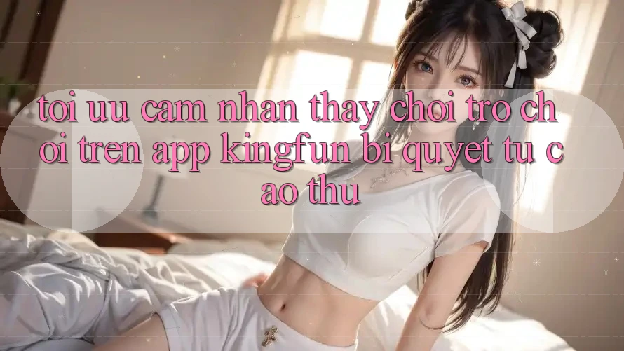 Tối Ưu Cảm nhận thấy Chơi Trò chơi Trên App Kingfun: Bí Quyết Từ Cao Thủ
