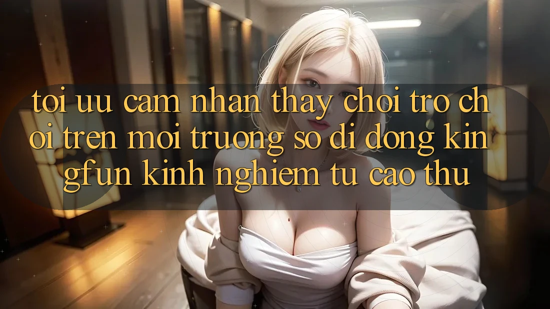 Tối Ưu Cảm nhận thấy Chơi Trò chơi Trên Môi trường số di động Kingfun: Kinh nghiệm Từ Cao Thủ