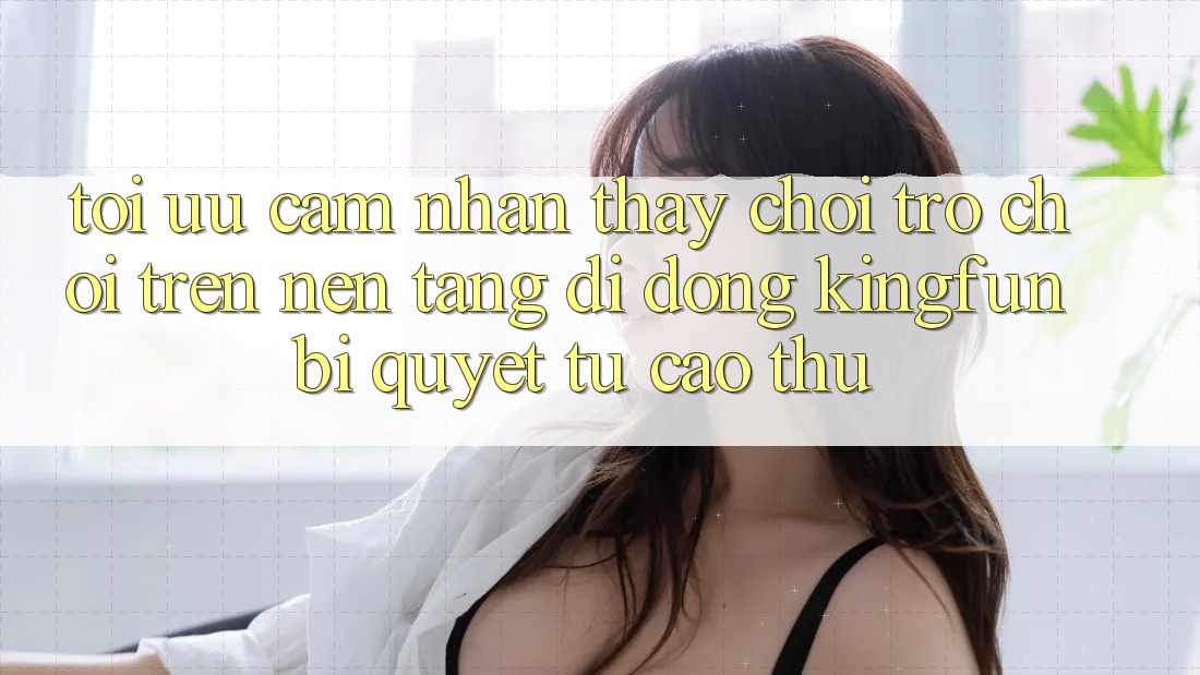 Tối Ưu Cảm nhận thấy Chơi Trò chơi Trên Nền tảng di động Kingfun: Bí Quyết Từ Cao Thủ