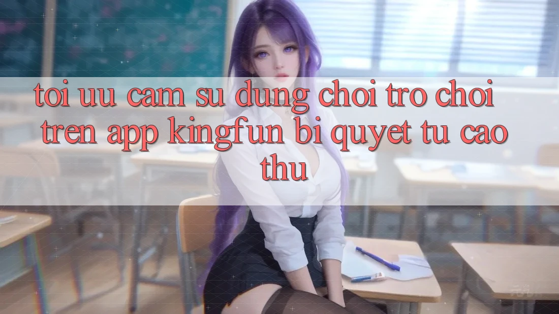 Tối Ưu Cảm sử dụng Chơi Trò chơi Trên App Kingfun: Bí Quyết Từ Cao Thủ