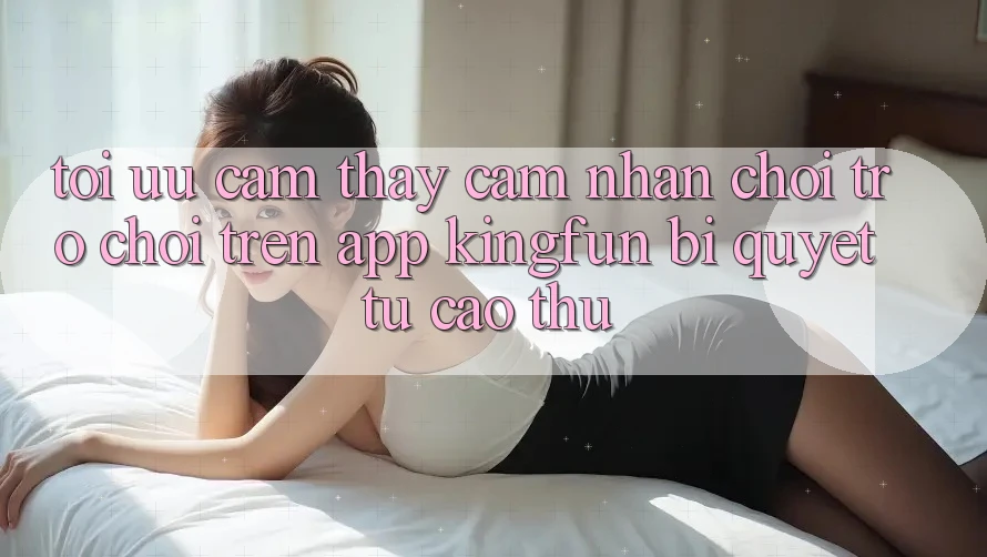 Tối Ưu Cảm thấy cảm nhận Chơi Trò chơi Trên App Kingfun: Bí Quyết Từ Cao Thủ