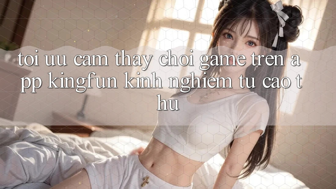 Tối Ưu Cảm thấy Chơi Game Trên App Kingfun: Kinh nghiệm Từ Cao Thủ