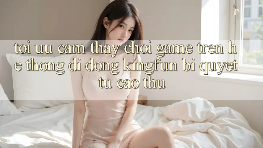 Tối Ưu Cảm thấy Chơi Game Trên Hệ thống di động Kingfun: Bí Quyết Từ Cao Thủ