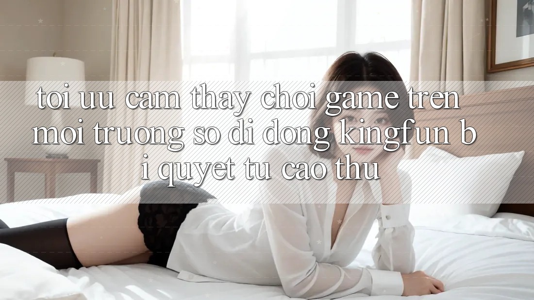 Tối Ưu Cảm thấy Chơi Game Trên Môi trường số di động Kingfun: Bí Quyết Từ Cao Thủ
