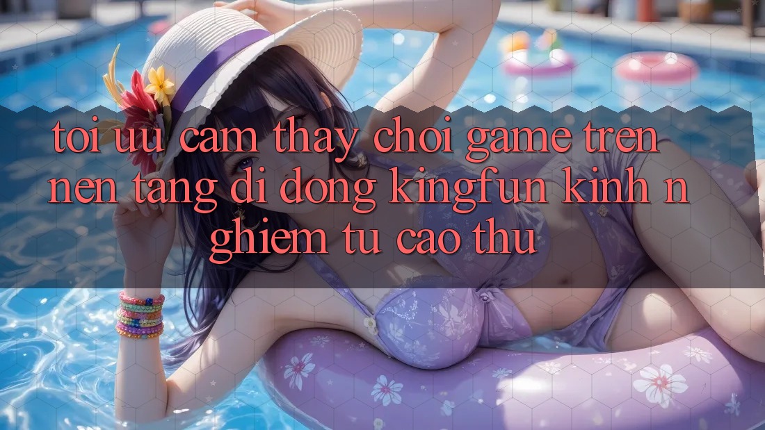Tối Ưu Cảm thấy Chơi Game Trên Nền tảng di động Kingfun: Kinh nghiệm Từ Cao Thủ