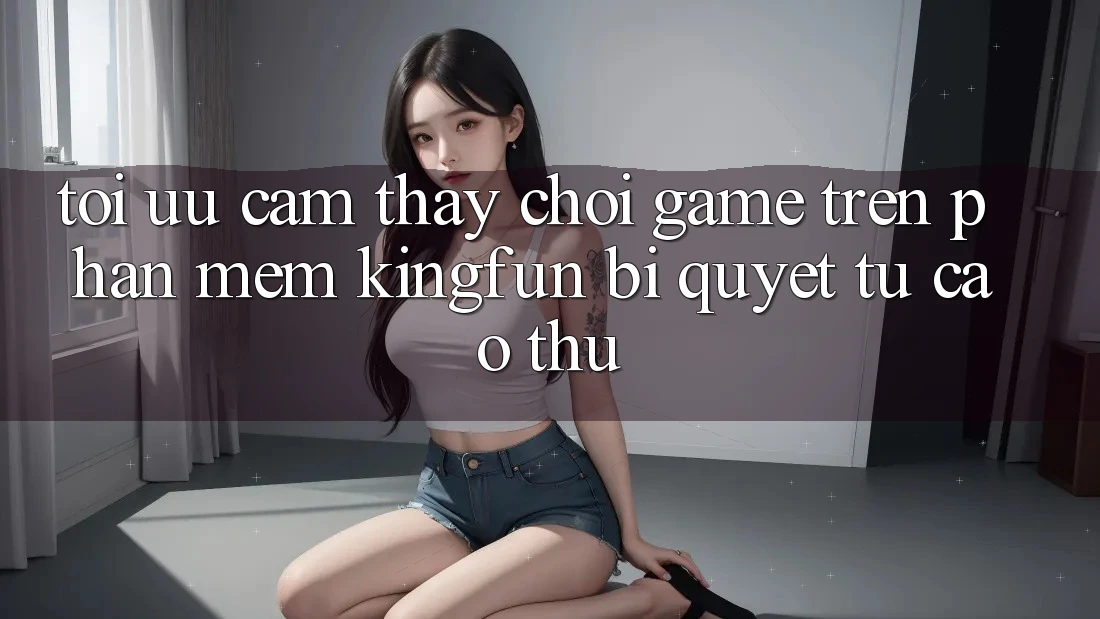 Tối Ưu Cảm thấy Chơi Game Trên Phần mềm Kingfun: Bí Quyết Từ Cao Thủ
