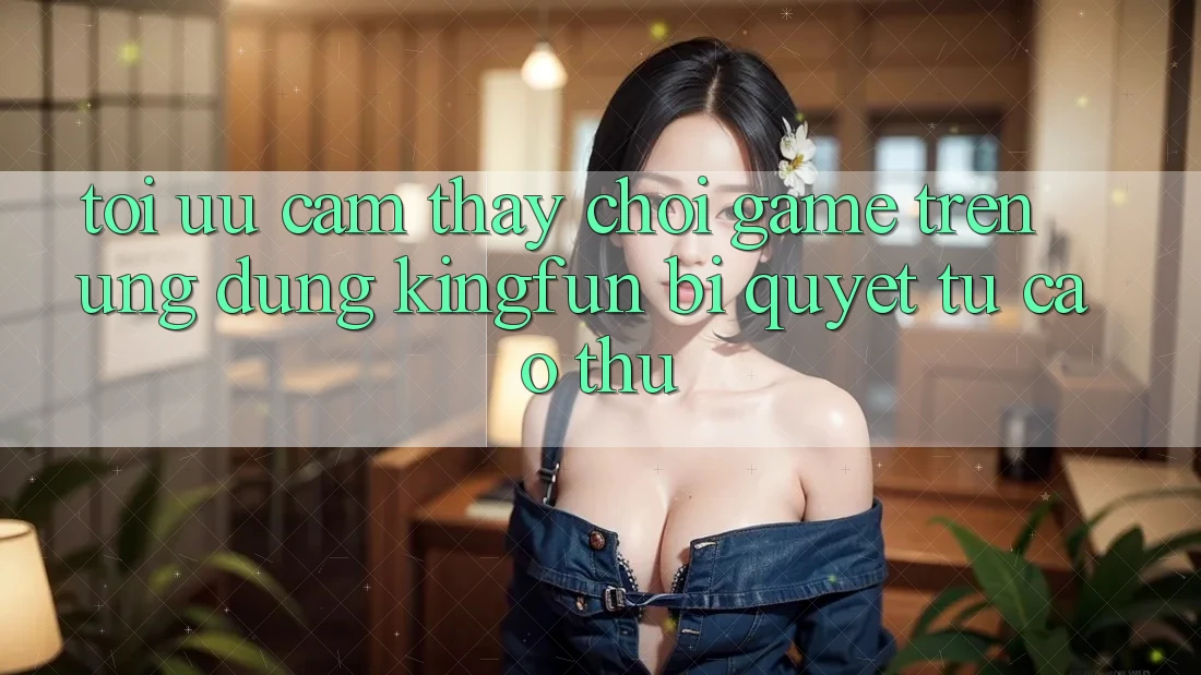 Tối Ưu Cảm thấy Chơi Game Trên Ứng dụng Kingfun: Bí Quyết Từ Cao Thủ