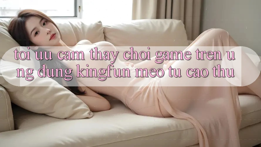 Tối Ưu Cảm thấy Chơi Game Trên Ứng dụng Kingfun: Mẹo Từ Cao Thủ